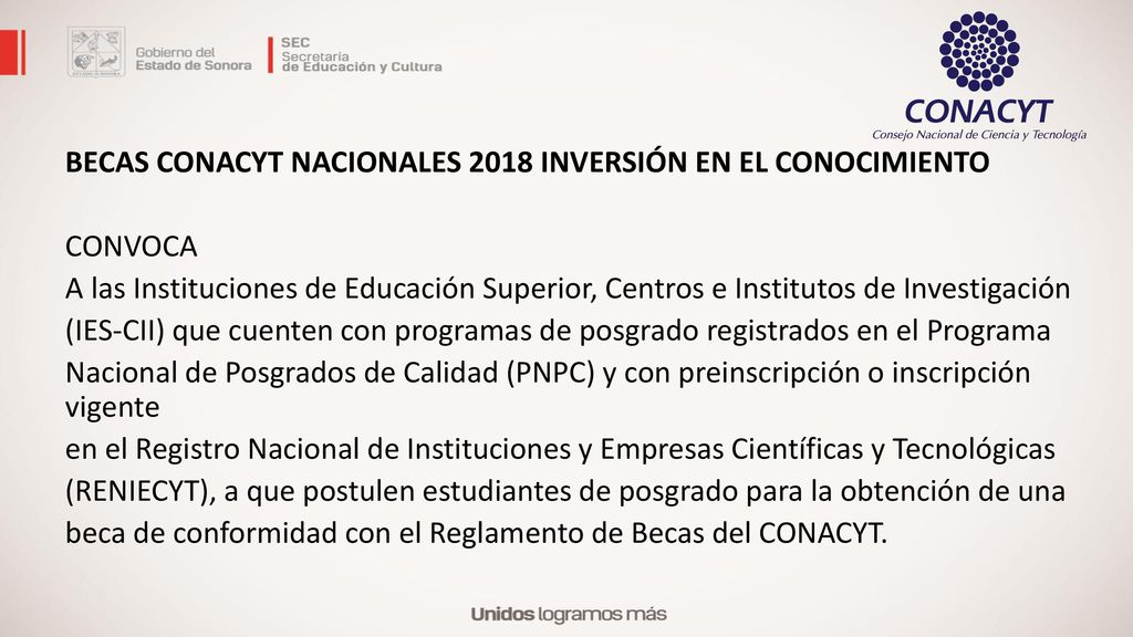 BECAS CONACYT NACIONALES 2018 INVERSIÓN EN EL CONOCIMIENTO CONVOCA A las Instituciones de Educación Superior, Centros e Institutos de Investigación (IES-CII) que cuenten con programas de posgrado registrados en el Programa Nacional de Posgrados de Calidad (PNPC) y con preinscripción o inscripción vigente en el Registro Nacional de Instituciones y Empresas Científicas y Tecnológicas (RENIECYT), a que postulen estudiantes de posgrado para la obtención de una beca de conformidad con el Reglamento de Becas del CONACYT.
