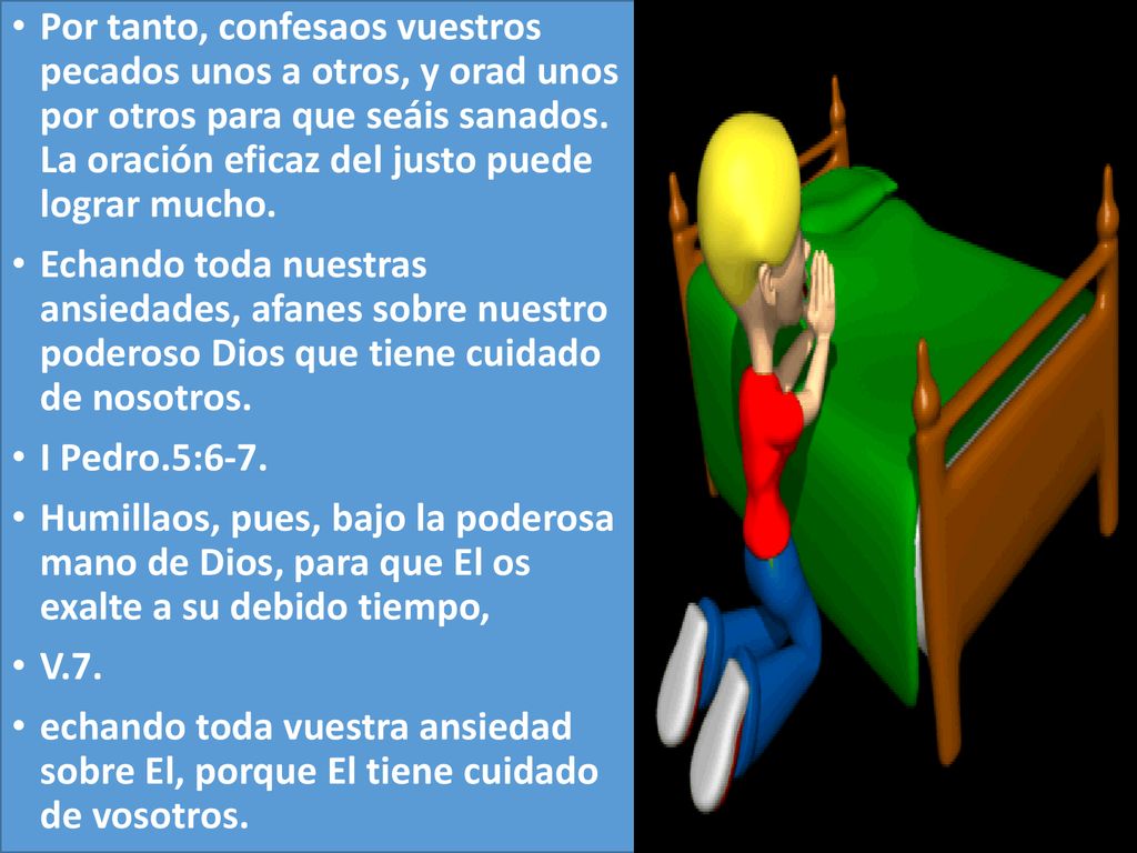 Por tanto, confesaos vuestros pecados unos a otros, y orad unos por otros para que seáis sanados. La oración eficaz del justo puede lograr mucho.