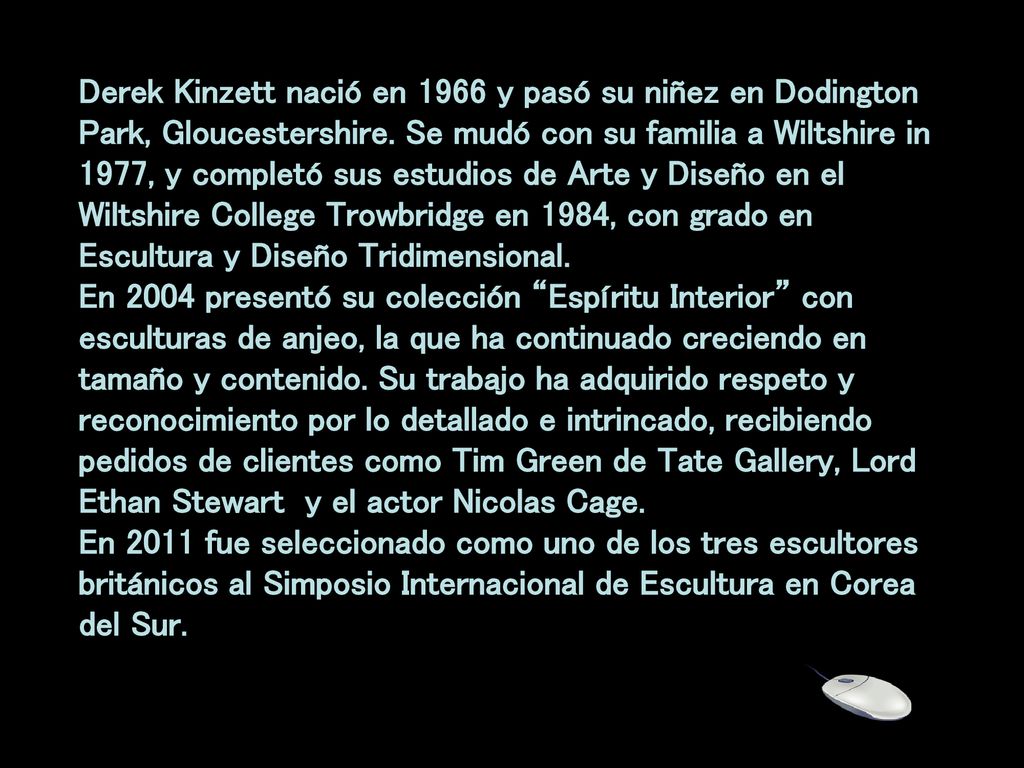 Derek Kinzett nació en 1966 y pasó su niñez en Dodington Park, Gloucestershire. Se mudó con su familia a Wiltshire in 1977, y completó sus estudios de Arte y Diseño en el Wiltshire College Trowbridge en 1984, con grado en Escultura y Diseño Tridimensional. En 2004 presentó su colección Espíritu Interior con esculturas de anjeo, la que ha continuado creciendo en tamaño y contenido. Su trabajo ha adquirido respeto y reconocimiento por lo detallado e intrincado, recibiendo pedidos de clientes como Tim Green de Tate Gallery, Lord Ethan Stewart y el actor Nicolas Cage.