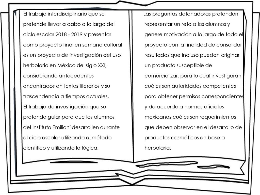 El trabajo interdisciplinario que se pretende llevar a cabo a lo largo del ciclo escolar y presentar como proyecto final en semana cultural es un proyecto de investigación del uso herbolario en México del siglo XXI, considerando antecedentes encontrados en textos literarios y su trascendencia a tiempos actuales. El trabajo de investigación que se pretende guiar para que los alumnos del Instituto Emiliani desarrollen durante el ciclo escolar utilizando el método científico y utilizando la lógica.