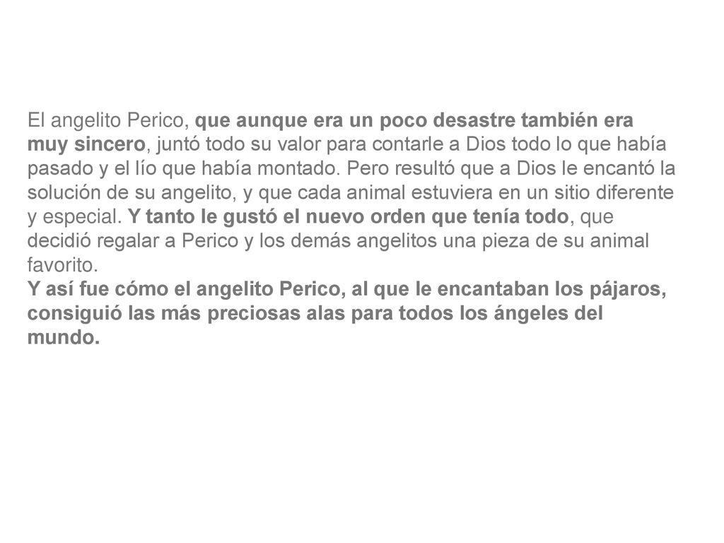 El angelito Perico, que aunque era un poco desastre también era muy sincero, juntó todo su valor para contarle a Dios todo lo que había pasado y el lío que había montado. Pero resultó que a Dios le encantó la solución de su angelito, y que cada animal estuviera en un sitio diferente y especial. Y tanto le gustó el nuevo orden que tenía todo, que decidió regalar a Perico y los demás angelitos una pieza de su animal favorito.