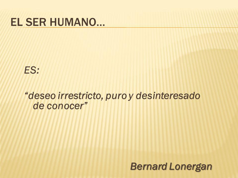 EL SER HUMANO... ES: deseo irrestricto, puro y desinteresado de conocer Bernard Lonergan