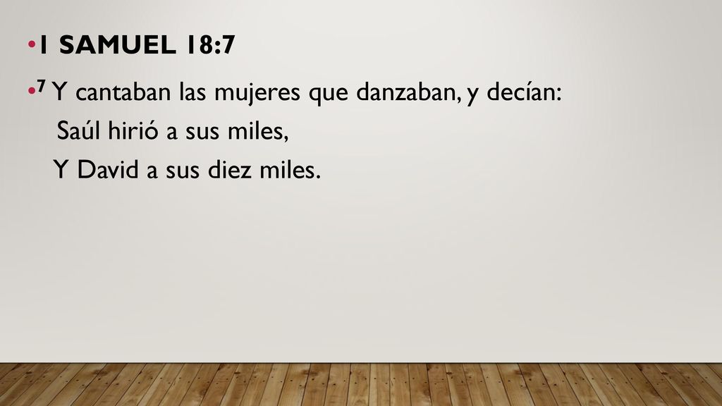 1 SAMUEL 18:7 7 Y cantaban las mujeres que danzaban, y decían: Saúl hirió a sus miles, Y David a sus diez miles.