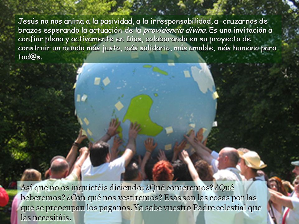 Jesús no nos anima a la pasividad, a la irresponsabilidad, a cruzarnos de brazos esperando la actuación de la providencia divina. Es una invitación a confiar plena y activamente en Dios, colaborando en su proyecto de construir un mundo más justo, más solidario, más amable, más humano para