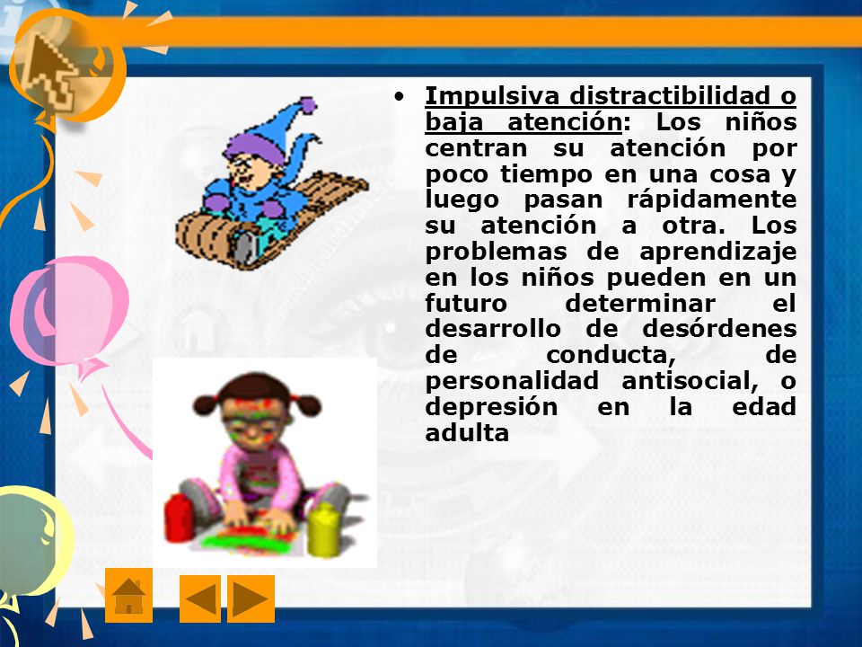 Impulsiva distractibilidad o baja atención: Los niños centran su atención por poco tiempo en una cosa y luego pasan rápidamente su atención a otra.