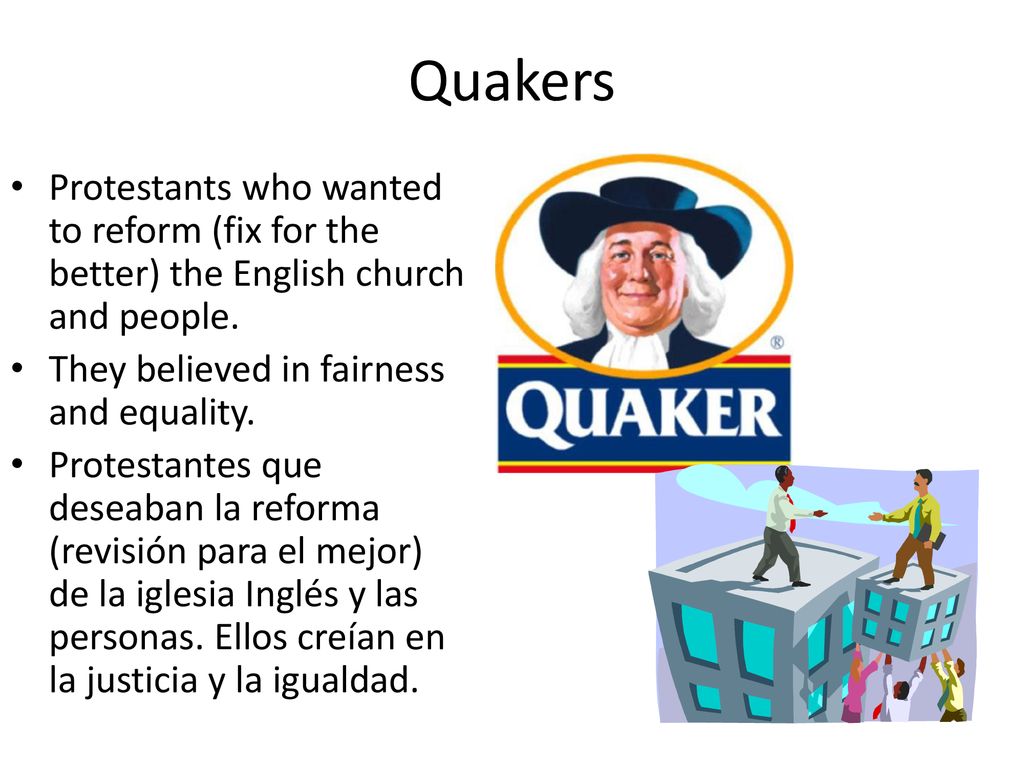 Quakers Protestants who wanted to reform (fix for the better) the English church and people. They believed in fairness and equality.