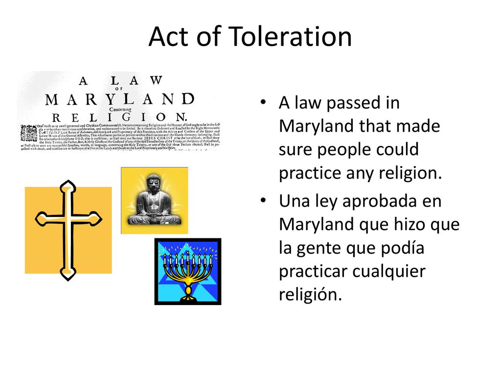 Act of Toleration A law passed in Maryland that made sure people could practice any religion.
