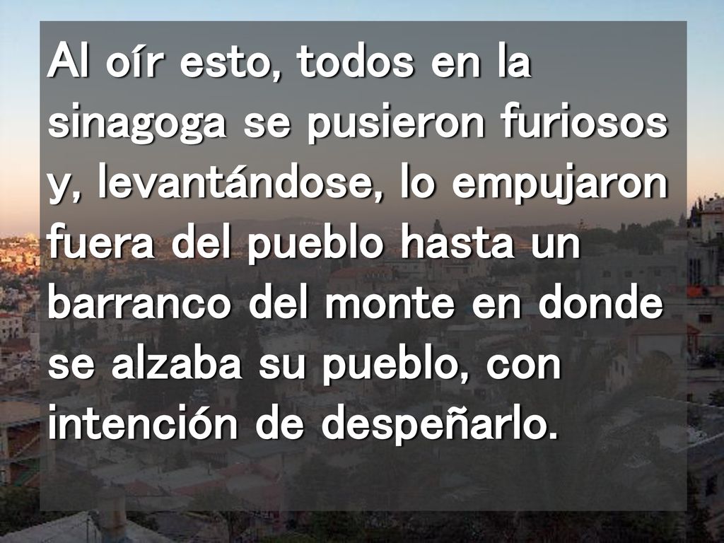 Al oír esto, todos en la sinagoga se pusieron furiosos y, levantándose, lo empujaron fuera del pueblo hasta un barranco del monte en donde se alzaba su pueblo, con intención de despeñarlo.