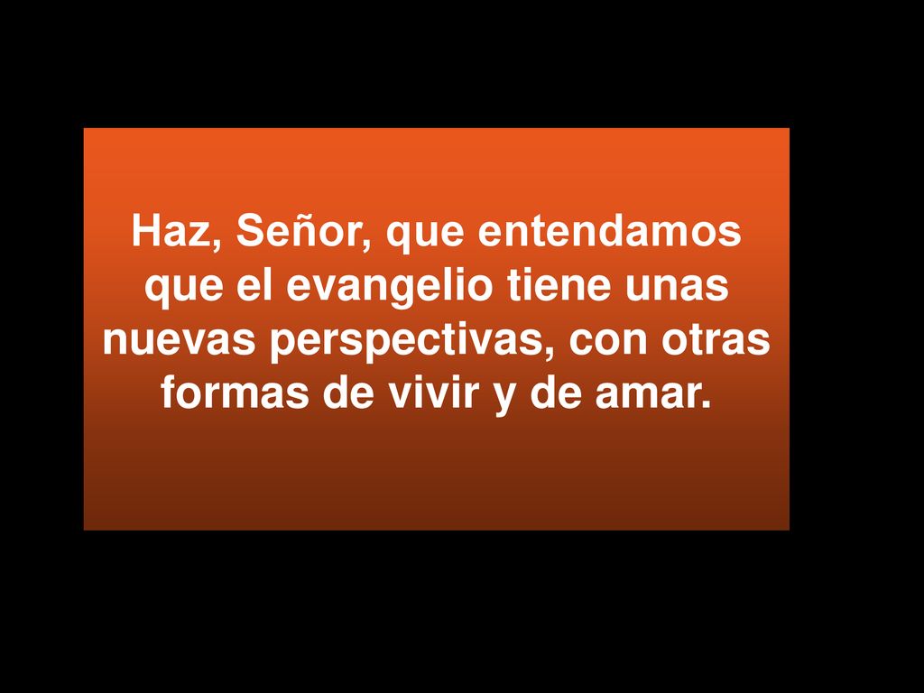 Haz, Señor, que entendamos que el evangelio tiene unas nuevas perspectivas, con otras formas de vivir y de amar.