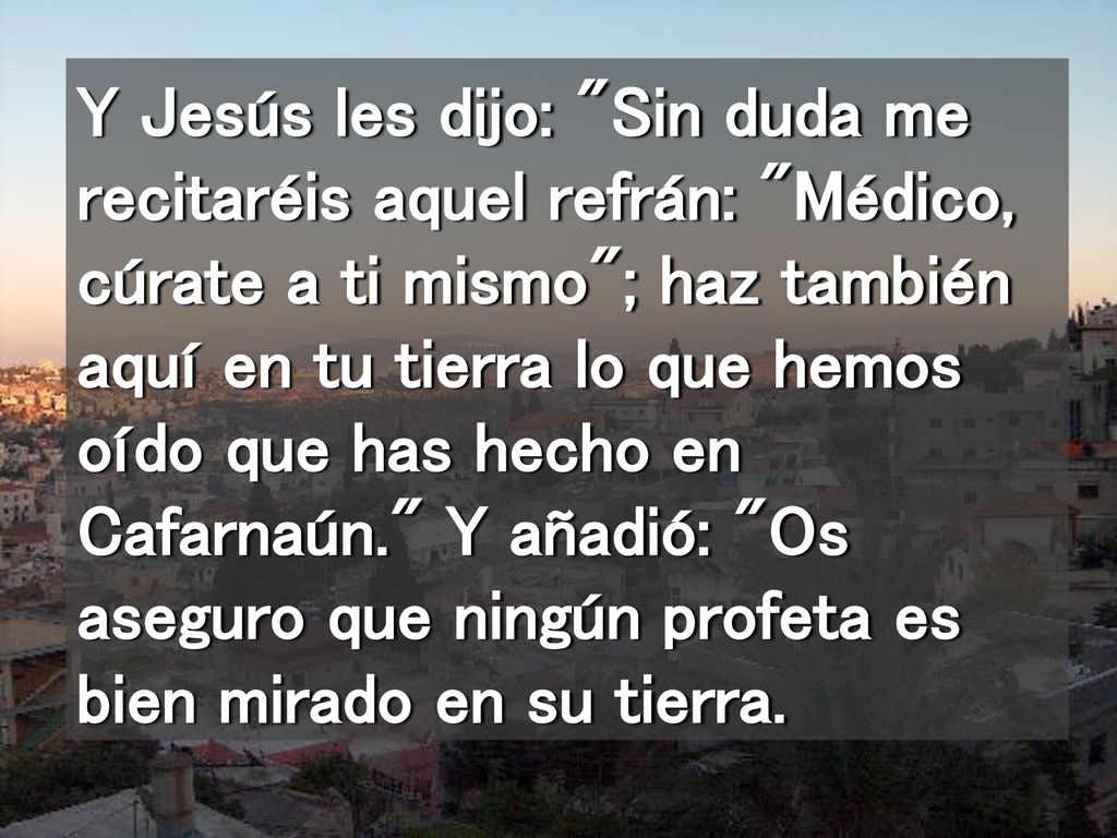 Y Jesús les dijo: Sin duda me recitaréis aquel refrán: Médico, cúrate a ti mismo ; haz también aquí en tu tierra lo que hemos oído que has hecho en Cafarnaún. Y añadió: Os aseguro que ningún profeta es bien mirado en su tierra.