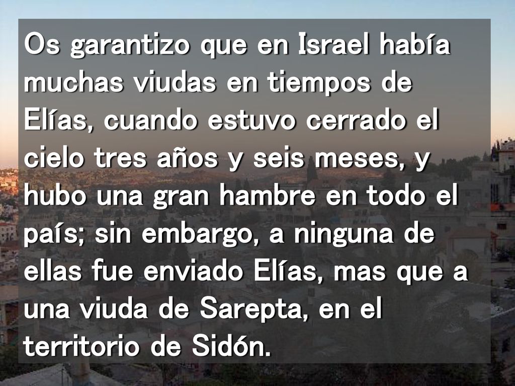 Os garantizo que en Israel había muchas viudas en tiempos de Elías, cuando estuvo cerrado el cielo tres años y seis meses, y hubo una gran hambre en todo el país; sin embargo, a ninguna de ellas fue enviado Elías, mas que a una viuda de Sarepta, en el territorio de Sidón.