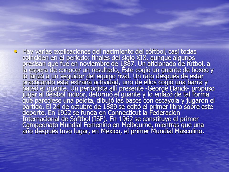 Hay varias explicaciones del nacimiento del sóftbol, casi todas coinciden en el período: finales del siglo XIX, aunque algunos precisan que fue en noviembre de 1887.