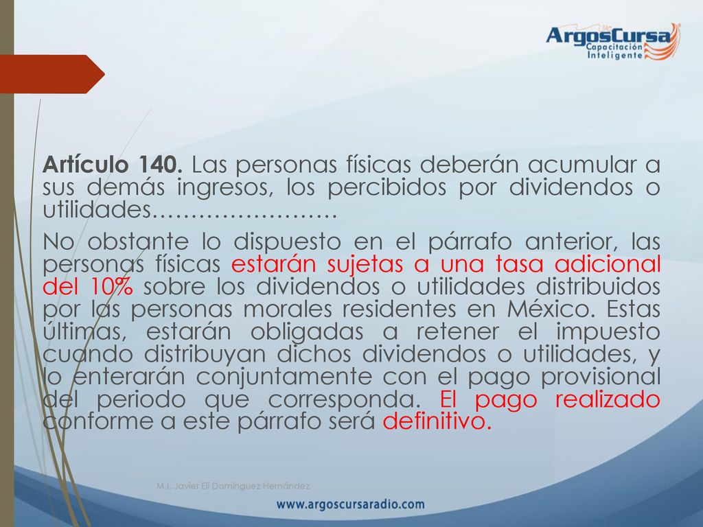 Artículo 140. Las personas físicas deberán acumular a sus demás ingresos, los percibidos por dividendos o utilidades…………………… No obstante lo dispuesto en el párrafo anterior, las personas físicas estarán sujetas a una tasa adicional del 10% sobre los dividendos o utilidades distribuidos por las personas morales residentes en México. Estas últimas, estarán obligadas a retener el impuesto cuando distribuyan dichos dividendos o utilidades, y lo enterarán conjuntamente con el pago provisional del periodo que corresponda. El pago realizado conforme a este párrafo será definitivo.