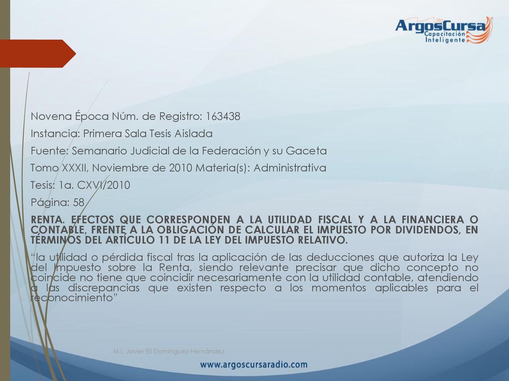 Novena Época Núm. de Registro: Instancia: Primera Sala Tesis Aislada Fuente: Semanario Judicial de la Federación y su Gaceta Tomo XXXII, Noviembre de 2010 Materia(s): Administrativa Tesis: 1a. CXVI/2010 Página: 58 RENTA. EFECTOS QUE CORRESPONDEN A LA UTILIDAD FISCAL Y A LA FINANCIERA O CONTABLE, FRENTE A LA OBLIGACIÓN DE CALCULAR EL IMPUESTO POR DIVIDENDOS, EN TÉRMINOS DEL ARTÍCULO 11 DE LA LEY DEL IMPUESTO RELATIVO. la utilidad o pérdida fiscal tras la aplicación de las deducciones que autoriza la Ley del Impuesto sobre la Renta, siendo relevante precisar que dicho concepto no coincide no tiene que coincidir necesariamente con la utilidad contable, atendiendo a las discrepancias que existen respecto a los momentos aplicables para el reconocimiento