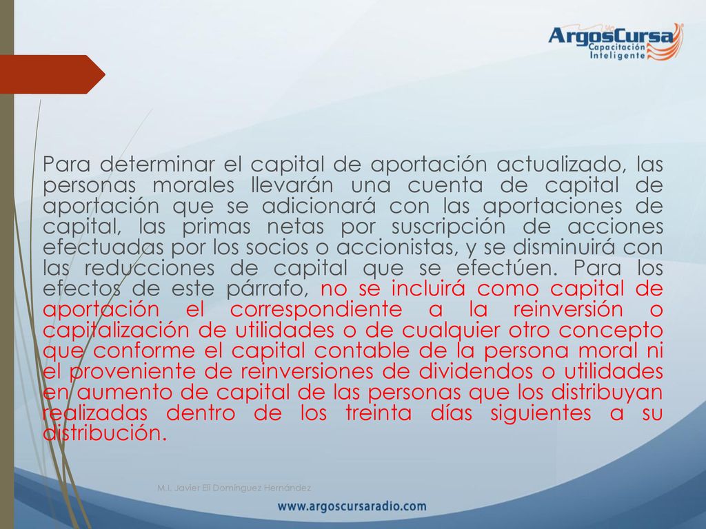 Para determinar el capital de aportación actualizado, las personas morales llevarán una cuenta de capital de aportación que se adicionará con las aportaciones de capital, las primas netas por suscripción de acciones efectuadas por los socios o accionistas, y se disminuirá con las reducciones de capital que se efectúen. Para los efectos de este párrafo, no se incluirá como capital de aportación el correspondiente a la reinversión o capitalización de utilidades o de cualquier otro concepto que conforme el capital contable de la persona moral ni el proveniente de reinversiones de dividendos o utilidades en aumento de capital de las personas que los distribuyan realizadas dentro de los treinta días siguientes a su distribución.