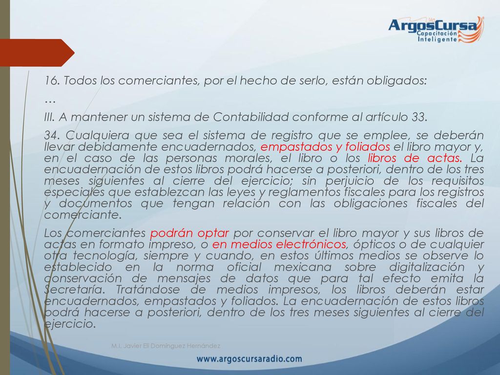 16. Todos los comerciantes, por el hecho de serlo, están obligados: … III. A mantener un sistema de Contabilidad conforme al artículo Cualquiera que sea el sistema de registro que se emplee, se deberán llevar debidamente encuadernados, empastados y foliados el libro mayor y, en el caso de las personas morales, el libro o los libros de actas. La encuadernación de estos libros podrá hacerse a posteriori, dentro de los tres meses siguientes al cierre del ejercicio; sin perjuicio de los requisitos especiales que establezcan las leyes y reglamentos fiscales para los registros y documentos que tengan relación con las obligaciones fiscales del comerciante. Los comerciantes podrán optar por conservar el libro mayor y sus libros de actas en formato impreso, o en medios electrónicos, ópticos o de cualquier otra tecnología, siempre y cuando, en estos últimos medios se observe lo establecido en la norma oficial mexicana sobre digitalización y conservación de mensajes de datos que para tal efecto emita la Secretaría. Tratándose de medios impresos, los libros deberán estar encuadernados, empastados y foliados. La encuadernación de estos libros podrá hacerse a posteriori, dentro de los tres meses siguientes al cierre del ejercicio.