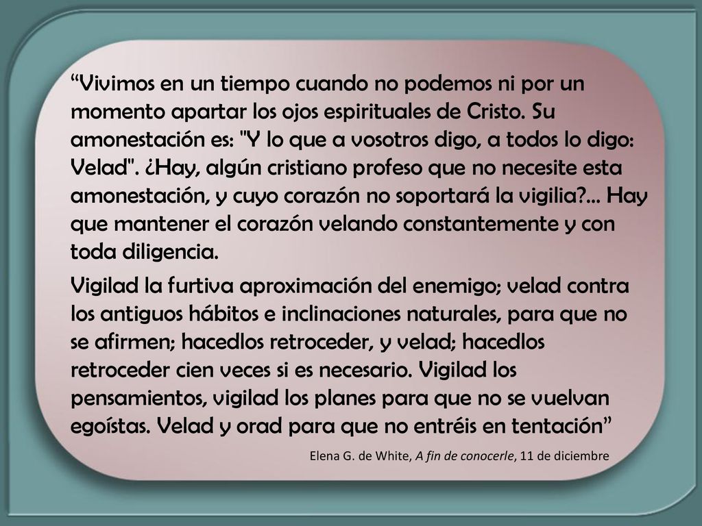 Vivimos en un tiempo cuando no podemos ni por un momento apartar los ojos espirituales de Cristo. Su amonestación es: Y lo que a vosotros digo, a todos lo digo: Velad . ¿Hay, algún cristiano profeso que no necesite esta amonestación, y cuyo corazón no soportará la vigilia ... Hay que mantener el corazón velando constantemente y con toda diligencia.