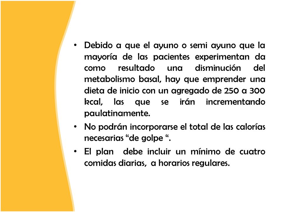 Debido a que el ayuno o semi ayuno que la mayoría de las pacientes experimentan da como resultado una disminución del metabolismo basal, hay que emprender una dieta de inicio con un agregado de 250 a 300 kcal, las que se irán incrementando paulatinamente.