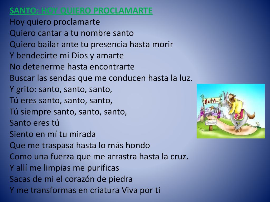 SANTO: HOY QUIERO PROCLAMARTE Hoy quiero proclamarte Quiero cantar a tu nombre santo Quiero bailar ante tu presencia hasta morir Y bendecirte mi Dios y amarte No detenerme hasta encontrarte Buscar las sendas que me conducen hasta la luz.
