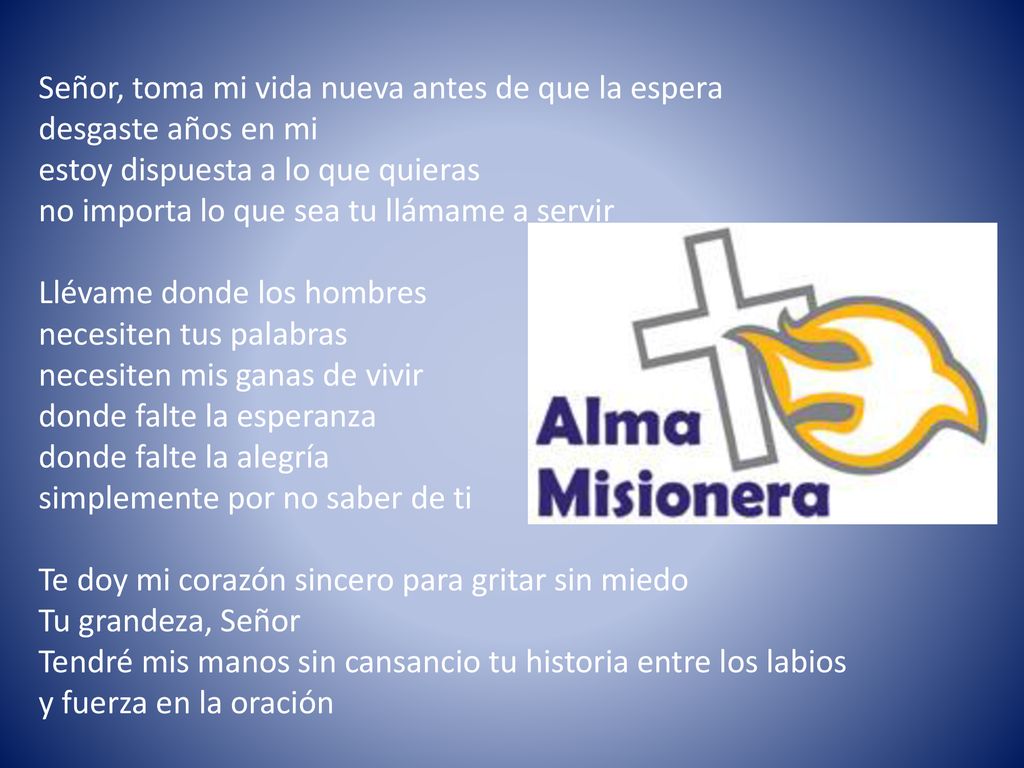 Señor, toma mi vida nueva antes de que la espera desgaste años en mi estoy dispuesta a lo que quieras no importa lo que sea tu llámame a servir Llévame donde los hombres necesiten tus palabras necesiten mis ganas de vivir donde falte la esperanza donde falte la alegría simplemente por no saber de ti Te doy mi corazón sincero para gritar sin miedo Tu grandeza, Señor Tendré mis manos sin cansancio tu historia entre los labios y fuerza en la oración
