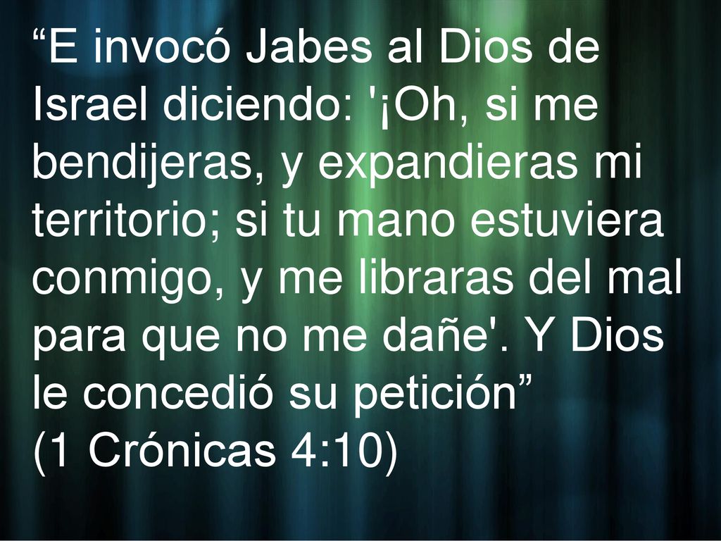 E invocó Jabes al Dios de Israel diciendo: ¡Oh, si me bendijeras, y expandieras mi territorio; si tu mano estuviera conmigo, y me libraras del mal para que no me dañe . Y Dios le concedió su petición