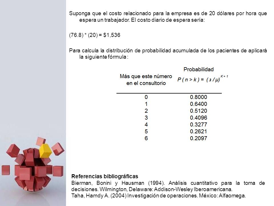 Suponga que el costo relacionado para la empresa es de 20 dólares por hora que espera un trabajador. El costo diario de espera sería: (76.8) * (20) = $1,536 Para calcula la distribución de probabilidad acumulada de los pacientes de aplicará la siguiente fórmula :