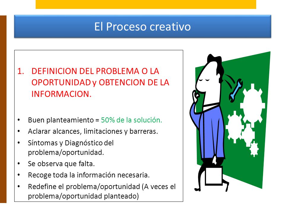 El Proceso creativo DEFINICION DEL PROBLEMA O LA OPORTUNIDAD y OBTENCION DE LA INFORMACION. Buen planteamiento = 50% de la solución.