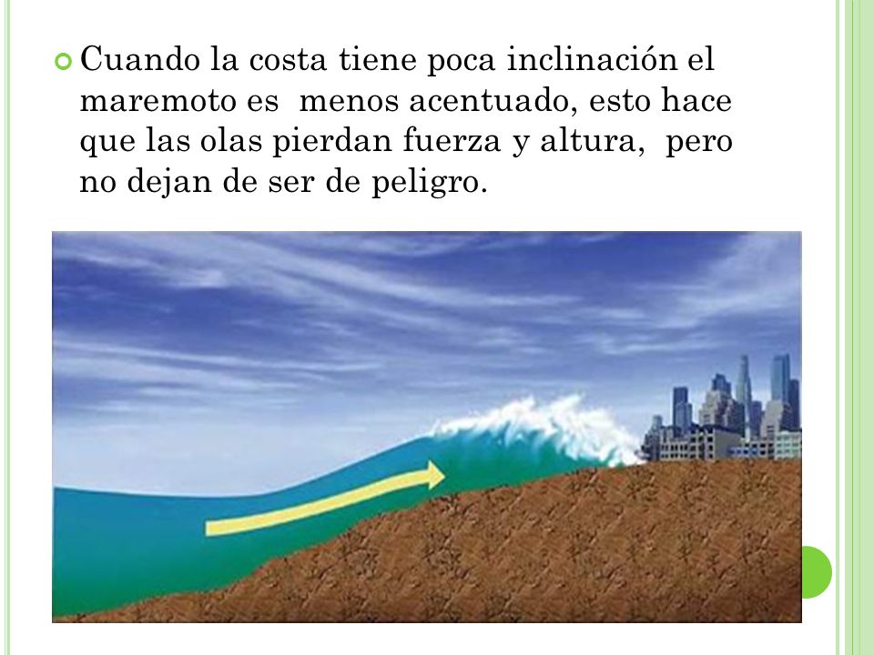Cuando la costa tiene poca inclinación el maremoto es menos acentuado, esto hace que las olas pierdan fuerza y altura, pero no dejan de ser de peligro.