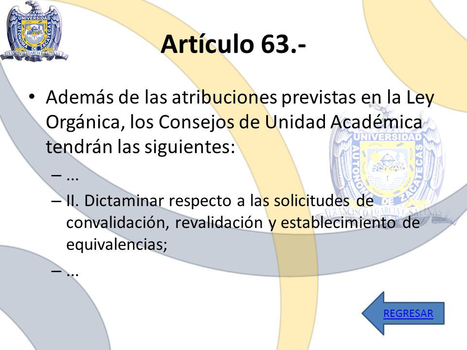 Artículo 63.- Además de las atribuciones previstas en la Ley Orgánica, los Consejos de Unidad Académica tendrán las siguientes: