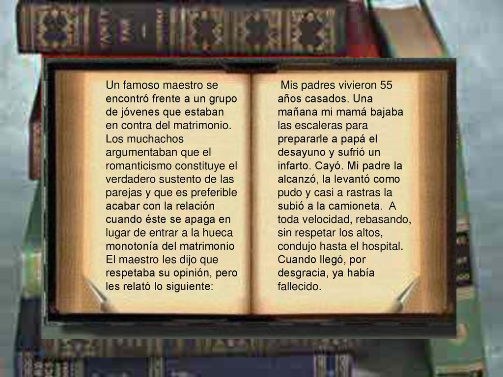 Un famoso maestro se encontró frente a un grupo de jóvenes que estaban en contra del matrimonio. Los muchachos argumentaban que el romanticismo constituye el verdadero sustento de las parejas y que es preferible acabar con la relación cuando éste se apaga en lugar de entrar a la hueca monotonía del matrimonio El maestro les dijo que respetaba su opinión, pero les relató lo siguiente:
