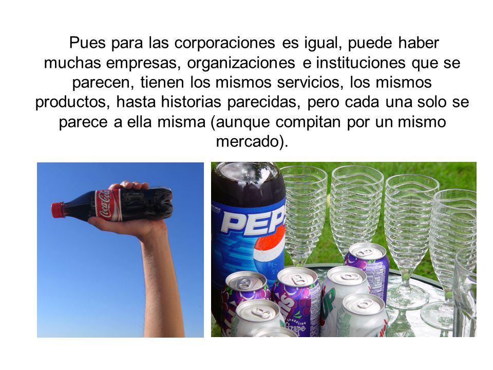 Pues para las corporaciones es igual, puede haber muchas empresas, organizaciones e instituciones que se parecen, tienen los mismos servicios, los mismos productos, hasta historias parecidas, pero cada una solo se parece a ella misma (aunque compitan por un mismo mercado).