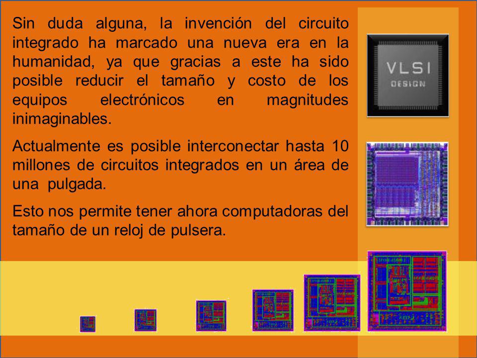 Sin duda alguna, la invención del circuito integrado ha marcado una nueva era en la humanidad, ya que gracias a este ha sido posible reducir el tamaño y costo de los equipos electrónicos en magnitudes inimaginables.