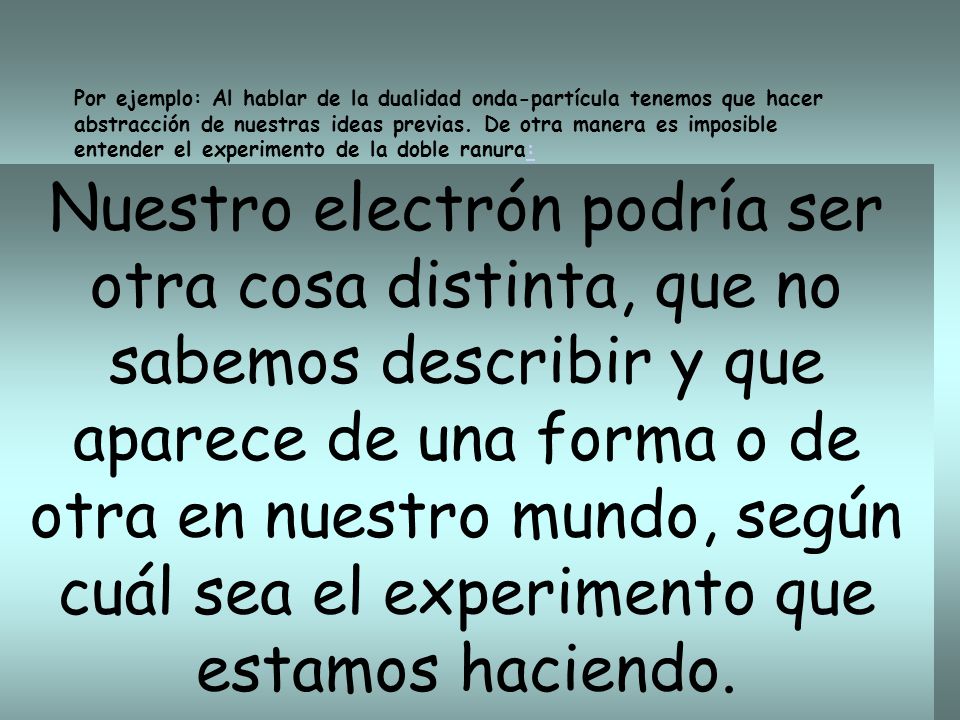 Por ejemplo: Al hablar de la dualidad onda-partícula tenemos que hacer abstracción de nuestras ideas previas. De otra manera es imposible entender el experimento de la doble ranura: