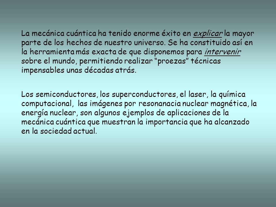 La mecánica cuántica ha tenido enorme éxito en explicar la mayor parte de los hechos de nuestro universo. Se ha constituido así en la herramienta más exacta de que disponemos para intervenir sobre el mundo, permitiendo realizar proezas técnicas impensables unas décadas atrás.