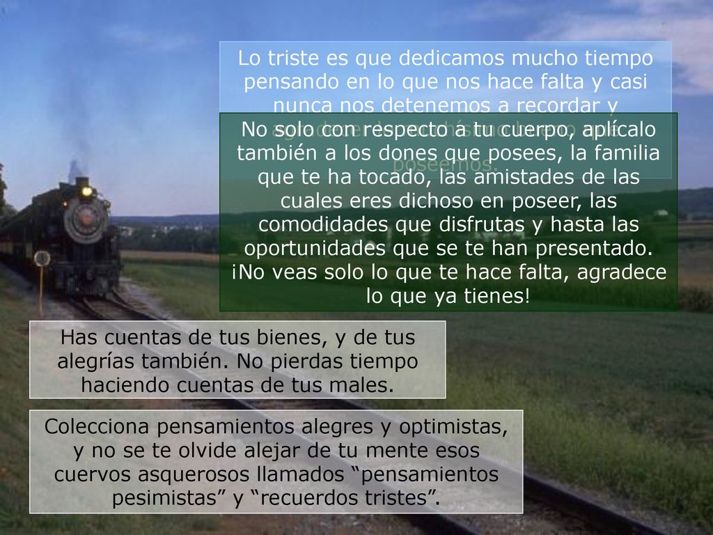 Lo triste es que dedicamos mucho tiempo pensando en lo que nos hace falta y casi nunca nos detenemos a recordar y agradecer lo muchísimo bueno que poseemos.