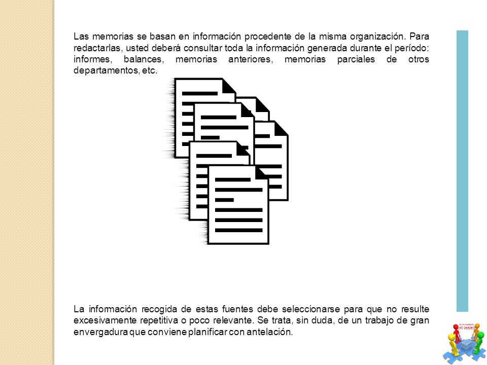 Las memorias se basan en información procedente de la misma organización. Para redactarlas, usted deberá consultar toda la información generada durante el período: informes, balances, memorias anteriores, memorias parciales de otros departamentos, etc.