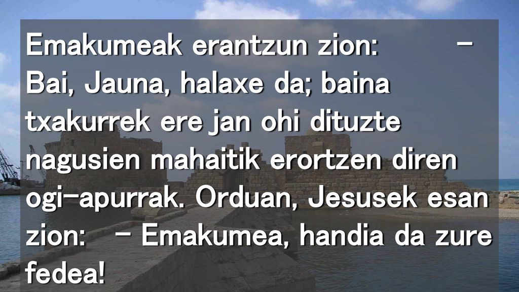 Emakumeak erantzun zion: – Bai, Jauna, halaxe da; baina txakurrek ere jan ohi dituzte nagusien mahaitik erortzen diren ogi-apurrak.