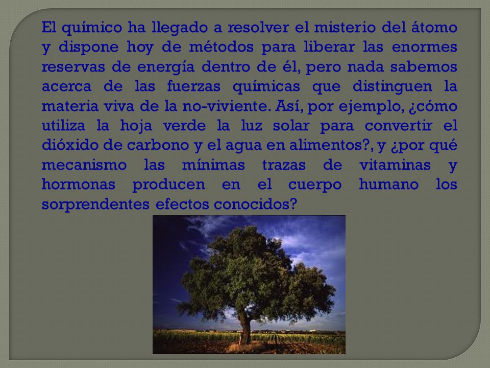 El químico ha llegado a resolver el misterio del átomo y dispone hoy de métodos para liberar las enormes reservas de energía dentro de él, pero nada sabemos acerca de las fuerzas químicas que distinguen la materia viva de la no-viviente.