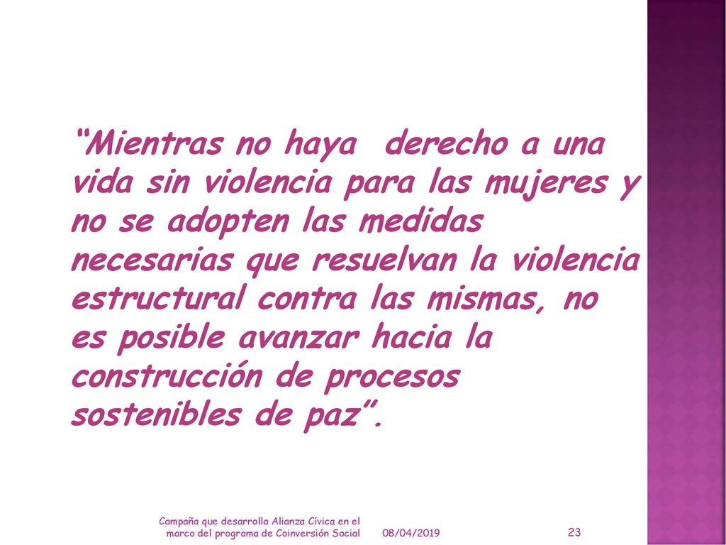 Mientras no haya derecho a una vida sin violencia para las mujeres y no se adopten las medidas necesarias que resuelvan la violencia estructural contra las mismas, no es posible avanzar hacia la construcción de procesos sostenibles de paz .