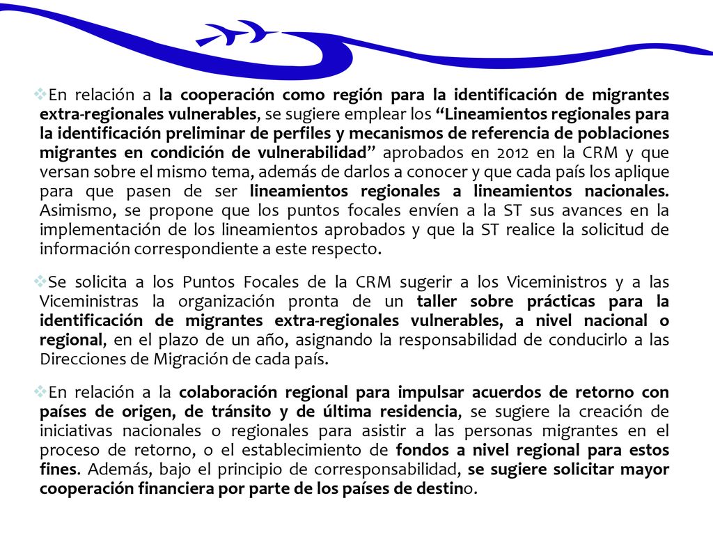 En relación a la cooperación como región para la identificación de migrantes extra-regionales vulnerables, se sugiere emplear los Lineamientos regionales para la identificación preliminar de perfiles y mecanismos de referencia de poblaciones migrantes en condición de vulnerabilidad aprobados en 2012 en la CRM y que versan sobre el mismo tema, además de darlos a conocer y que cada país los aplique para que pasen de ser lineamientos regionales a lineamientos nacionales. Asimismo, se propone que los puntos focales envíen a la ST sus avances en la implementación de los lineamientos aprobados y que la ST realice la solicitud de información correspondiente a este respecto.