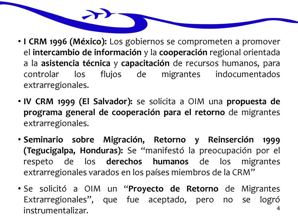 I CRM 1996 (México): Los gobiernos se comprometen a promover el intercambio de información y la cooperación regional orientada a la asistencia técnica y capacitación de recursos humanos, para controlar los flujos de migrantes indocumentados extrarregionales.