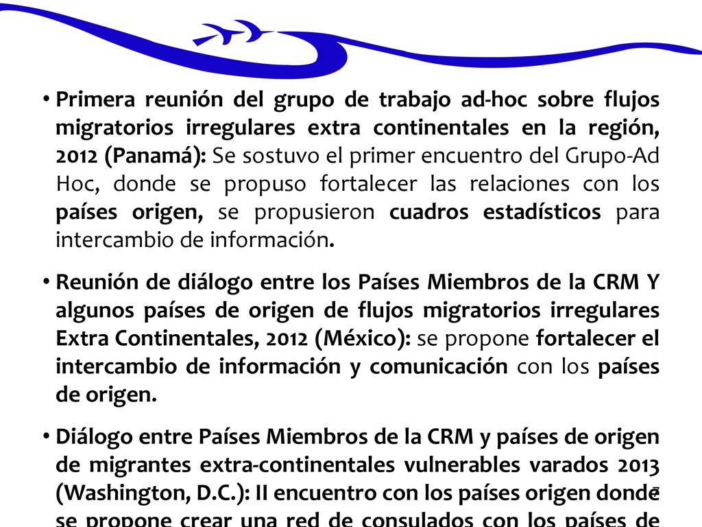 Primera reunión del grupo de trabajo ad-hoc sobre flujos migratorios irregulares extra continentales en la región, 2012 (Panamá): Se sostuvo el primer encuentro del Grupo-Ad Hoc, donde se propuso fortalecer las relaciones con los países origen, se propusieron cuadros estadísticos para intercambio de información.