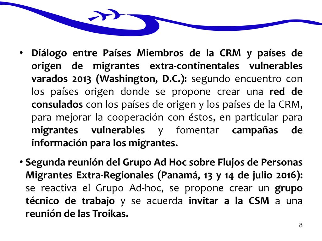 Diálogo entre Países Miembros de la CRM y países de origen de migrantes extra-continentales vulnerables varados 2013 (Washington, D.C.): segundo encuentro con los países origen donde se propone crear una red de consulados con los países de origen y los países de la CRM, para mejorar la cooperación con éstos, en particular para migrantes vulnerables y fomentar campañas de información para los migrantes.