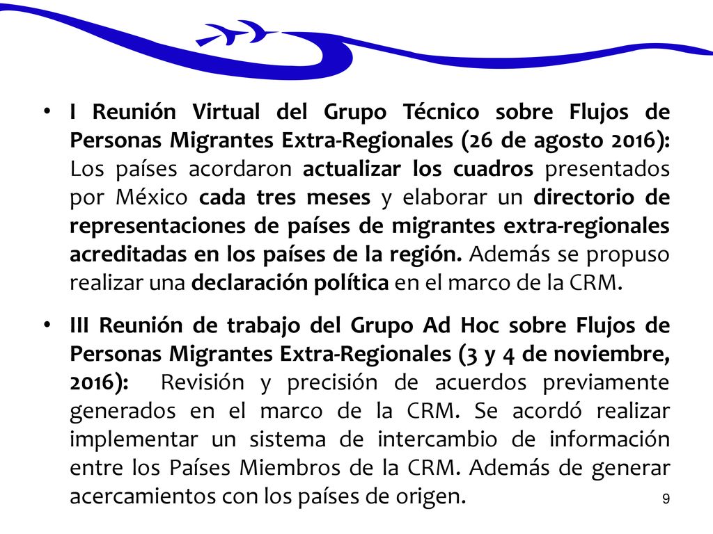 I Reunión Virtual del Grupo Técnico sobre Flujos de Personas Migrantes Extra-Regionales (26 de agosto 2016): Los países acordaron actualizar los cuadros presentados por México cada tres meses y elaborar un directorio de representaciones de países de migrantes extra-regionales acreditadas en los países de la región. Además se propuso realizar una declaración política en el marco de la CRM.