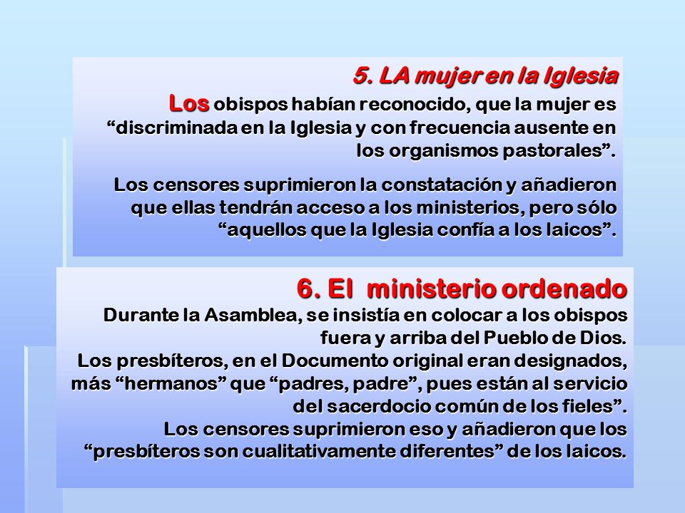 5. LA mujer en la Iglesia Los obispos habían reconocido, que la mujer es discriminada en la Iglesia y con frecuencia ausente en los organismos pastorales . Los censores suprimieron la constatación y añadieron que ellas tendrán acceso a los ministerios, pero sólo aquellos que la Iglesia confía a los laicos .