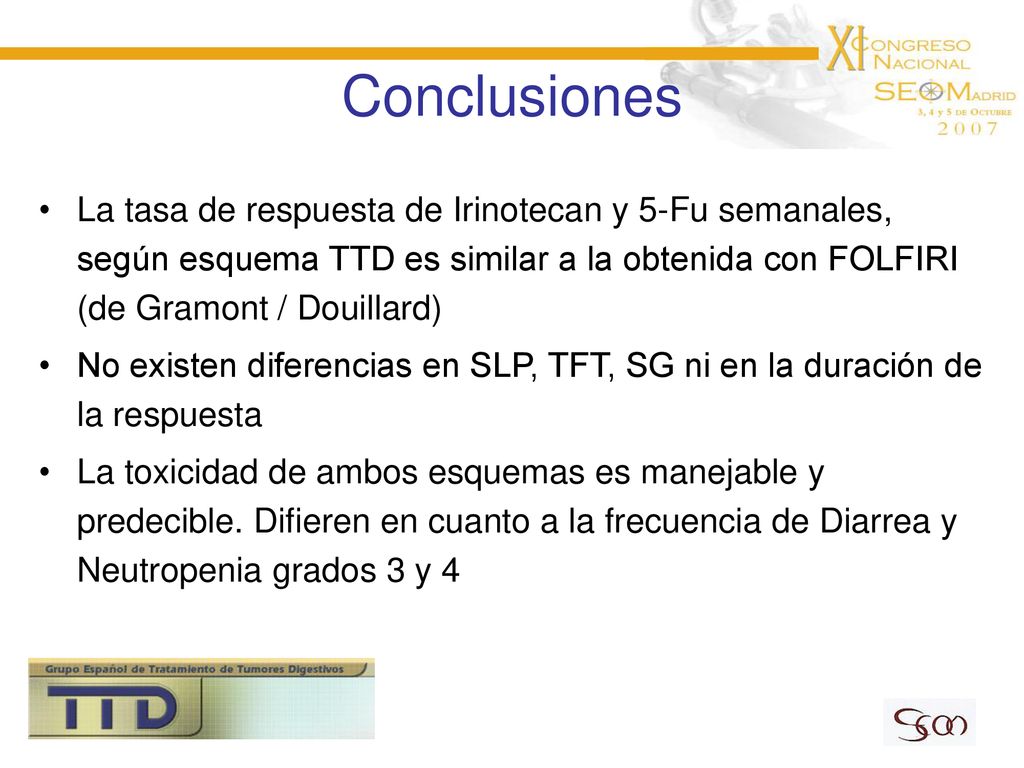 Conclusiones La tasa de respuesta de Irinotecan y 5-Fu semanales, según esquema TTD es similar a la obtenida con FOLFIRI (de Gramont / Douillard)