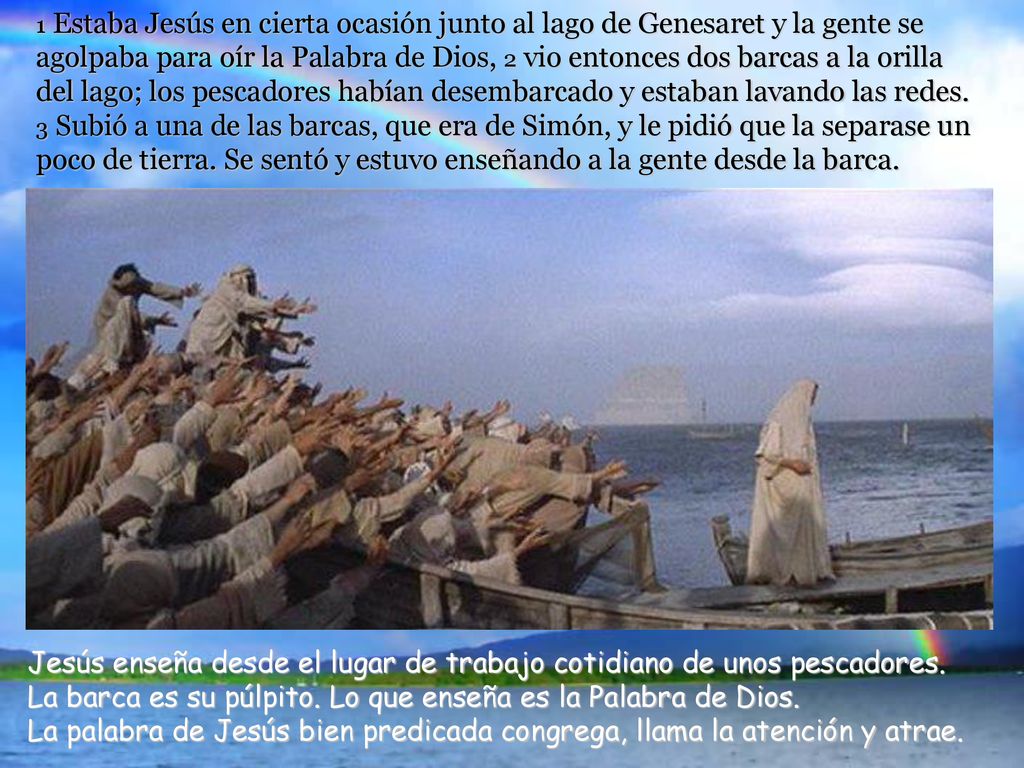 1 Estaba Jesús en cierta ocasión junto al lago de Genesaret y la gente se agolpaba para oír la Palabra de Dios, 2 vio entonces dos barcas a la orilla del lago; los pescadores habían desembarcado y estaban lavando las redes. 3 Subió a una de las barcas, que era de Simón, y le pidió que la separase un poco de tierra. Se sentó y estuvo enseñando a la gente desde la barca.