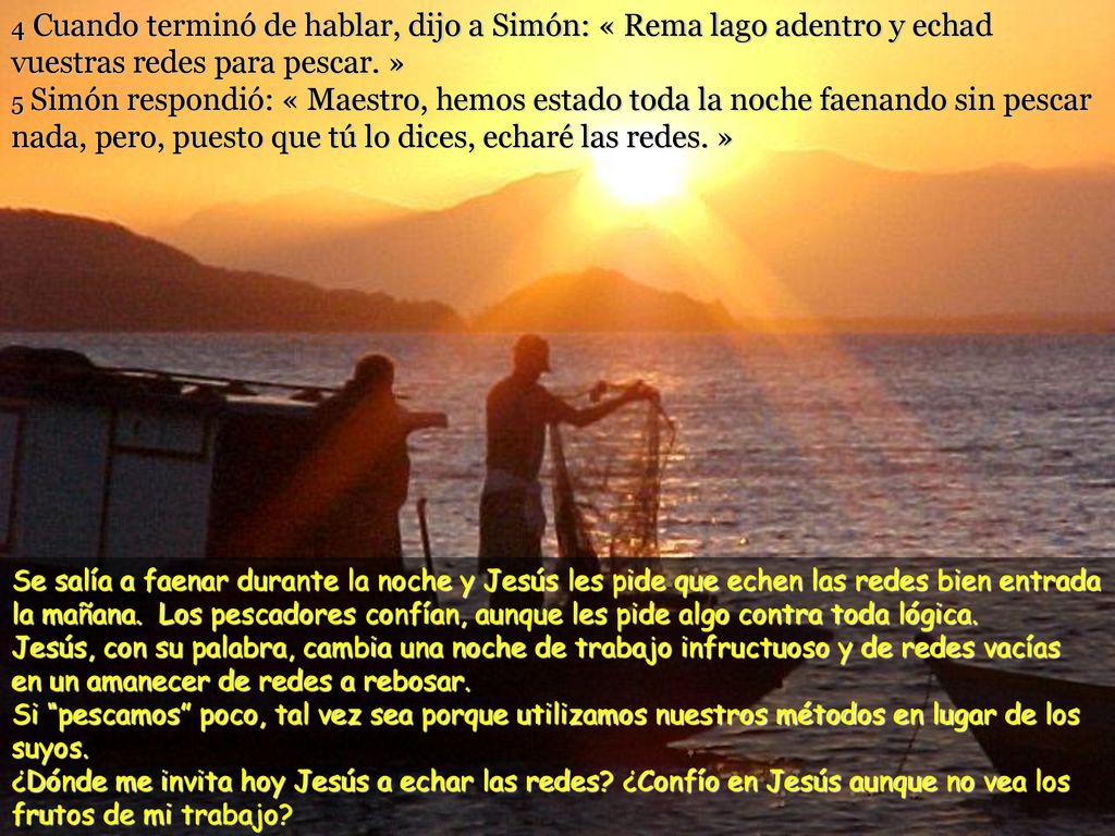 4 Cuando terminó de hablar, dijo a Simón: « Rema lago adentro y echad vuestras redes para pescar. » 5 Simón respondió: « Maestro, hemos estado toda la noche faenando sin pescar nada, pero, puesto que tú lo dices, echaré las redes. »