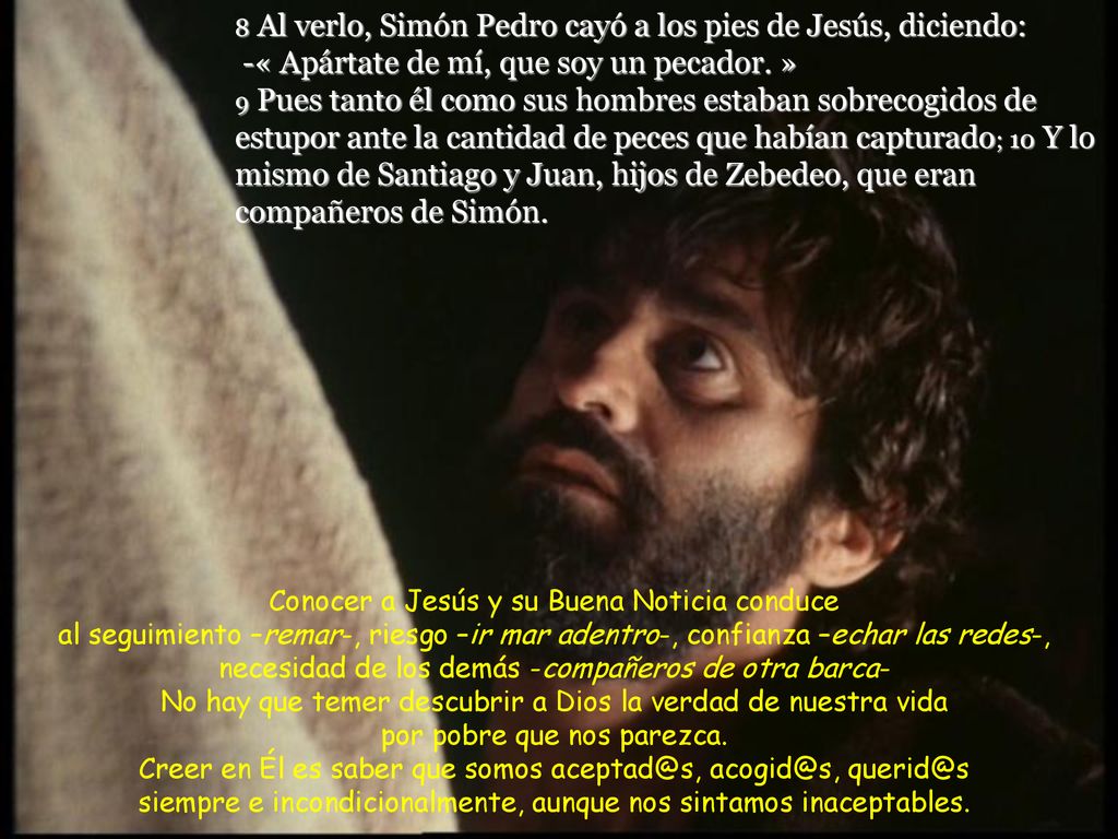 8 Al verlo, Simón Pedro cayó a los pies de Jesús, diciendo: -« Apártate de mí, que soy un pecador. » 9 Pues tanto él como sus hombres estaban sobrecogidos de estupor ante la cantidad de peces que habían capturado; 10 Y lo mismo de Santiago y Juan, hijos de Zebedeo, que eran compañeros de Simón.