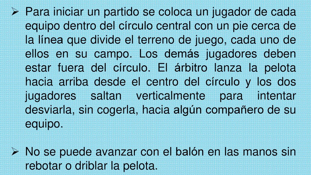 Para iniciar un partido se coloca un jugador de cada equipo dentro del círculo central con un pie cerca de la línea que divide el terreno de juego, cada uno de ellos en su campo. Los demás jugadores deben estar fuera del círculo. El árbitro lanza la pelota hacia arriba desde el centro del círculo y los dos jugadores saltan verticalmente para intentar desviarla, sin cogerla, hacia algún compañero de su equipo.